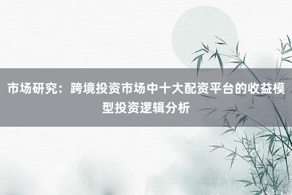 市场研究：跨境投资市场中十大配资平台的收益模型投资逻辑分析