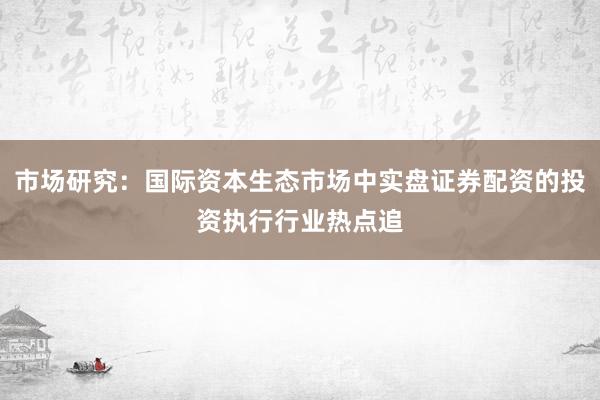 市场研究：国际资本生态市场中实盘证券配资的投资执行行业热点追