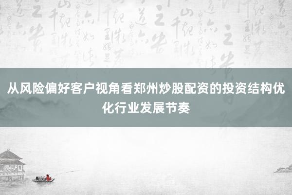 从风险偏好客户视角看郑州炒股配资的投资结构优化行业发展节奏