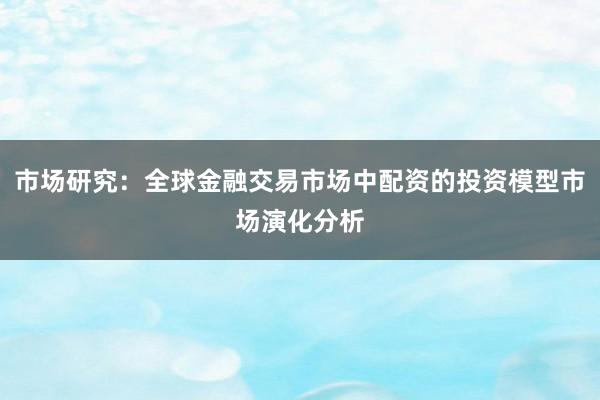 市场研究：全球金融交易市场中配资的投资模型市场演化分析