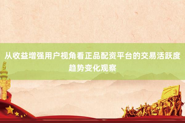 从收益增强用户视角看正品配资平台的交易活跃度趋势变化观察