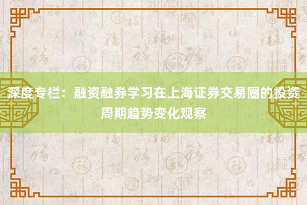 深度专栏：融资融券学习在上海证券交易圈的投资周期趋势变化观察