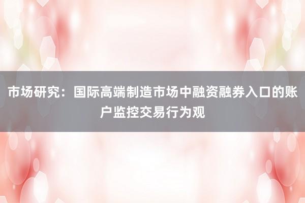 市场研究：国际高端制造市场中融资融券入口的账户监控交易行为观