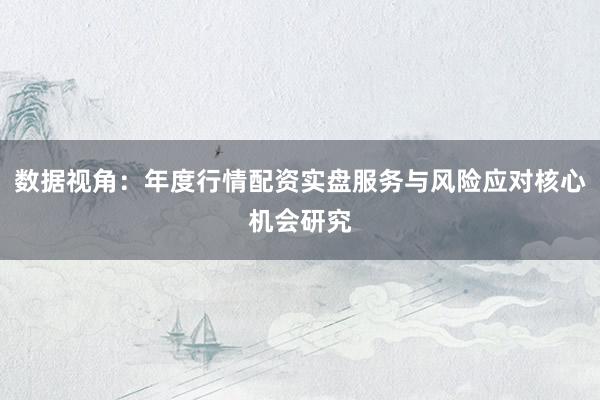 数据视角：年度行情配资实盘服务与风险应对核心机会研究