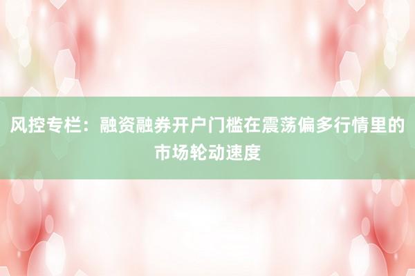 风控专栏：融资融券开户门槛在震荡偏多行情里的市场轮动速度