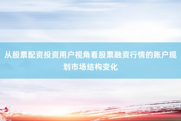 从股票配资投资用户视角看股票融资行情的账户规划市场结构变化