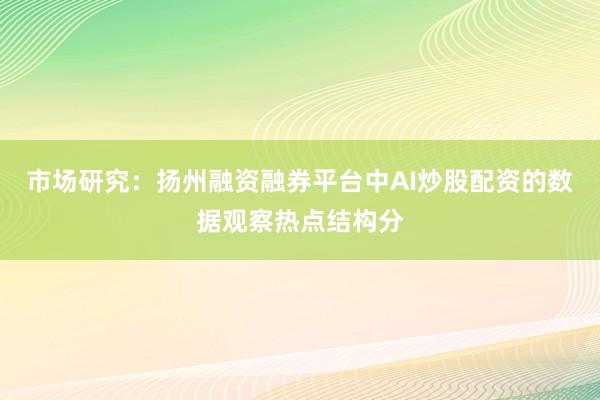市场研究：扬州融资融券平台中AI炒股配资的数据观察热点结构分