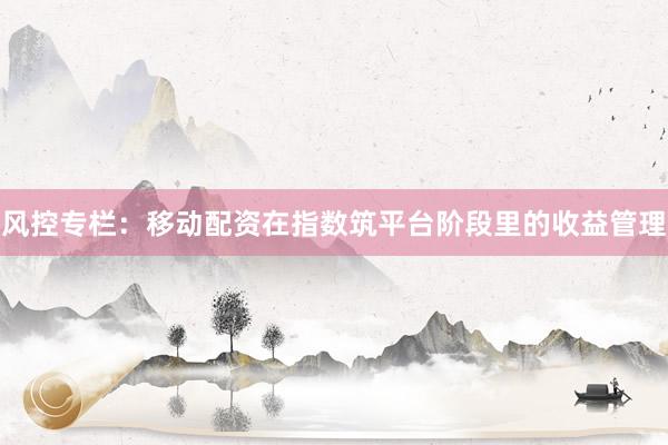风控专栏：移动配资在指数筑平台阶段里的收益管理