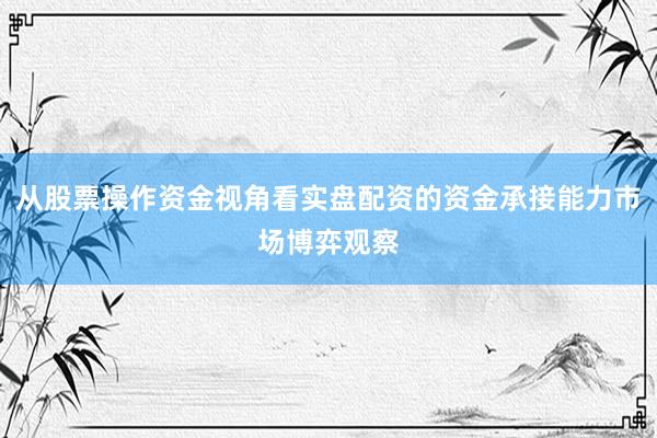 从股票操作资金视角看实盘配资的资金承接能力市场博弈观察