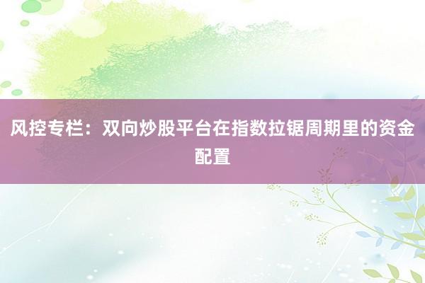 风控专栏：双向炒股平台在指数拉锯周期里的资金配置