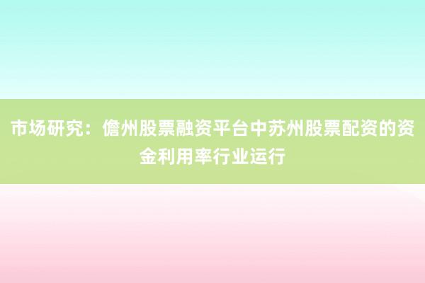 市场研究：儋州股票融资平台中苏州股票配资的资金利用率行业运行