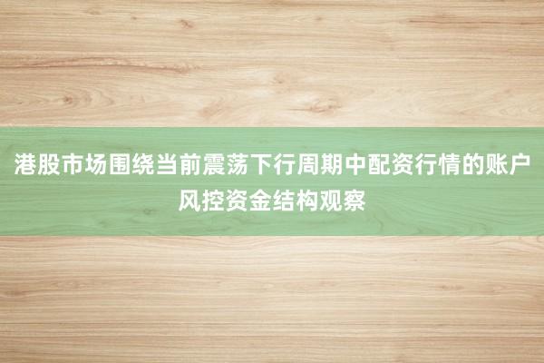 港股市场围绕当前震荡下行周期中配资行情的账户风控资金结构观察