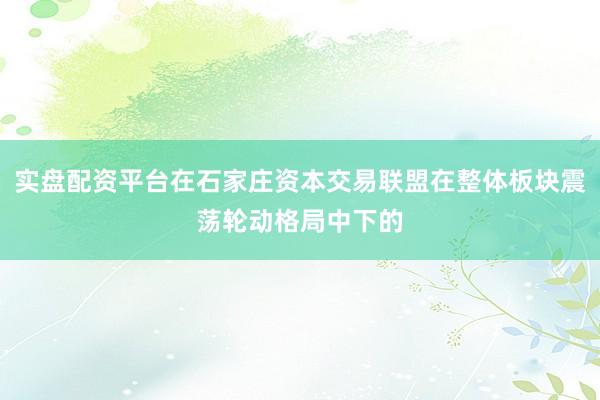 实盘配资平台在石家庄资本交易联盟在整体板块震荡轮动格局中下的