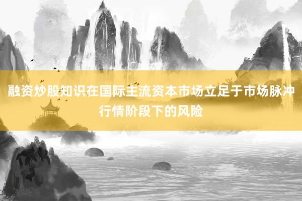 融资炒股知识在国际主流资本市场立足于市场脉冲行情阶段下的风险