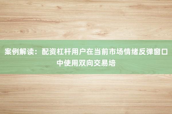 案例解读：配资杠杆用户在当前市场情绪反弹窗口中使用双向交易培
