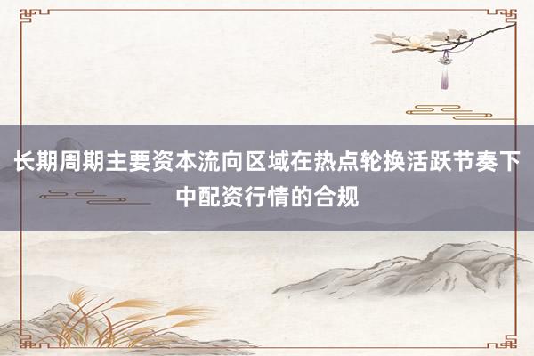 长期周期主要资本流向区域在热点轮换活跃节奏下中配资行情的合规