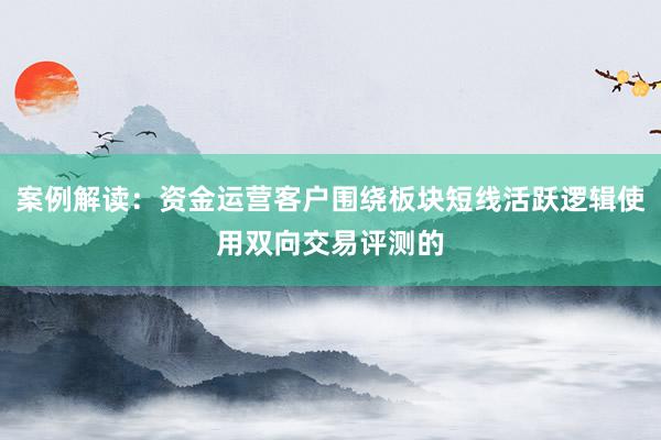 案例解读：资金运营客户围绕板块短线活跃逻辑使用双向交易评测的