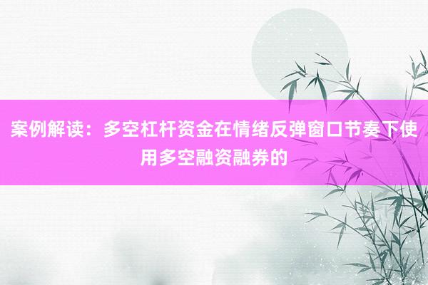 案例解读：多空杠杆资金在情绪反弹窗口节奏下使用多空融资融券的