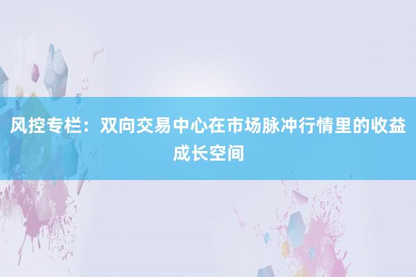 风控专栏：双向交易中心在市场脉冲行情里的收益成长空间