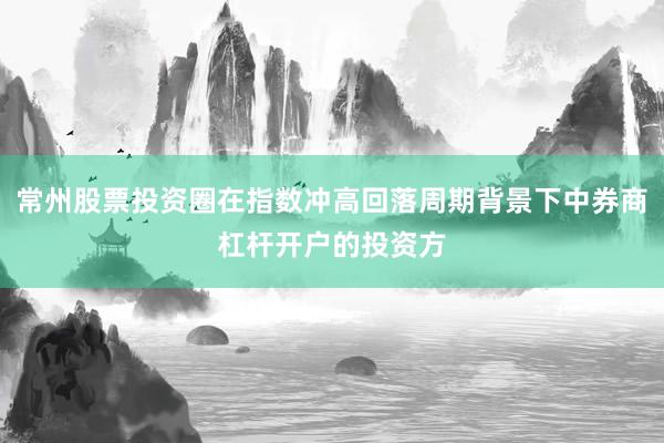 常州股票投资圈在指数冲高回落周期背景下中券商杠杆开户的投资方