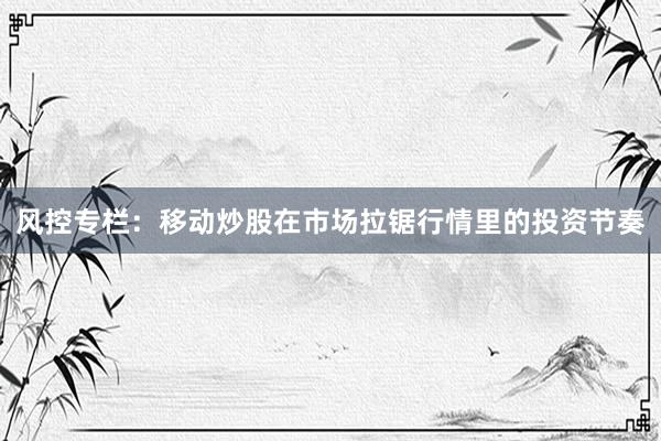 风控专栏：移动炒股在市场拉锯行情里的投资节奏