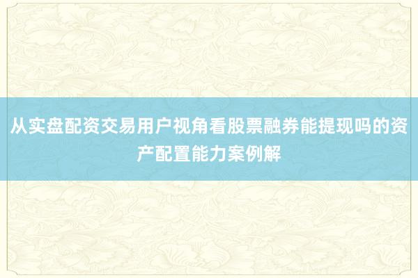 从实盘配资交易用户视角看股票融券能提现吗的资产配置能力案例解