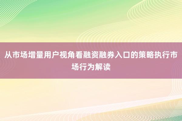 从市场增量用户视角看融资融券入口的策略执行市场行为解读