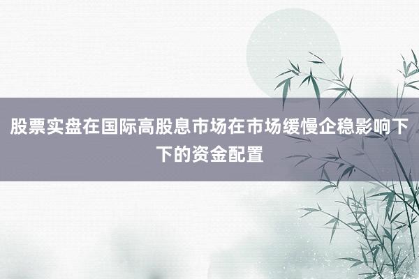 股票实盘在国际高股息市场在市场缓慢企稳影响下下的资金配置