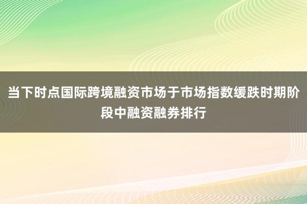 当下时点国际跨境融资市场于市场指数缓跌时期阶段中融资融券排行