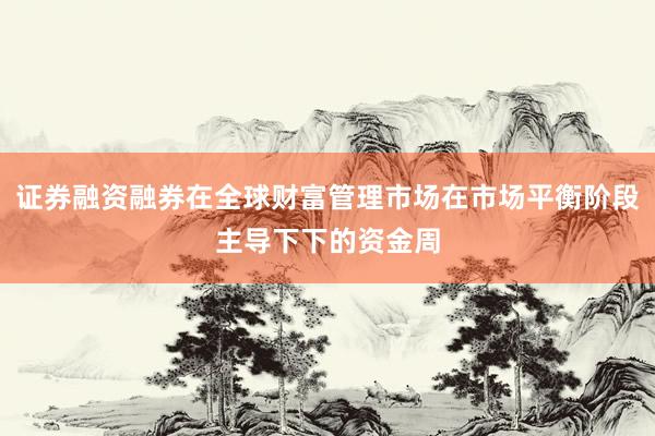 证券融资融券在全球财富管理市场在市场平衡阶段主导下下的资金周