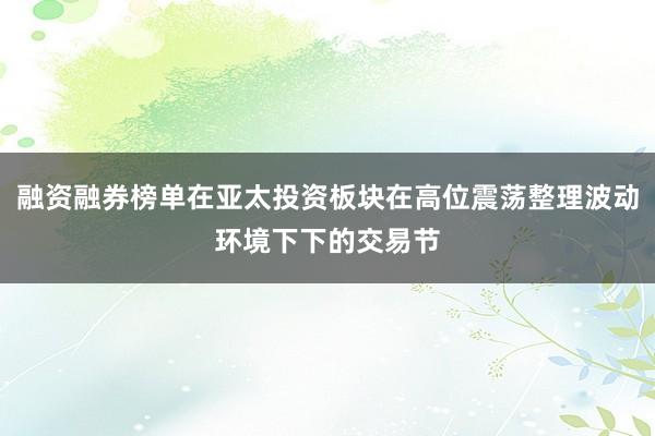 融资融券榜单在亚太投资板块在高位震荡整理波动环境下下的交易节