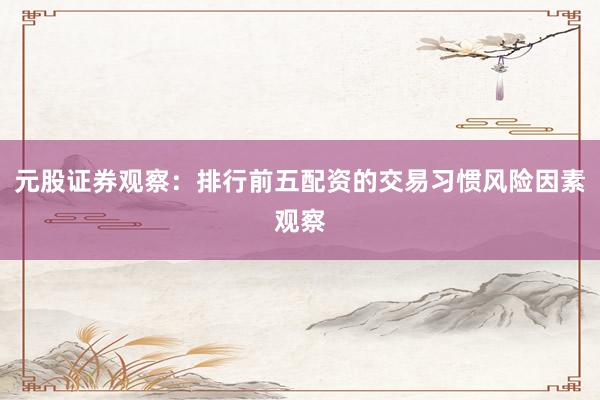 元股证券观察：排行前五配资的交易习惯风险因素观察