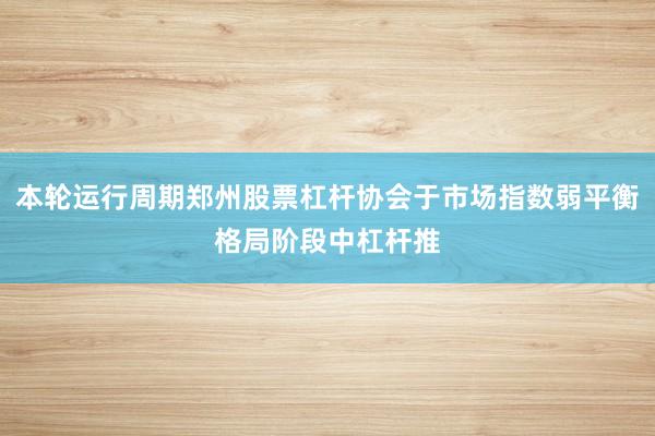 本轮运行周期郑州股票杠杆协会于市场指数弱平衡格局阶段中杠杆推
