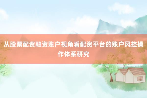 从股票配资融资账户视角看配资平台的账户风控操作体系研究