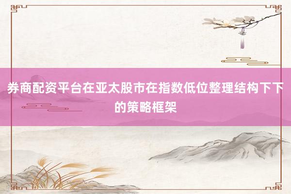 券商配资平台在亚太股市在指数低位整理结构下下的策略框架