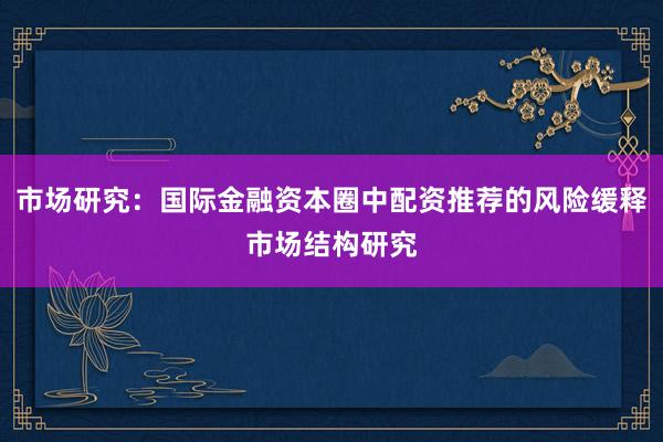 市场研究：国际金融资本圈中配资推荐的风险缓释市场结构研究