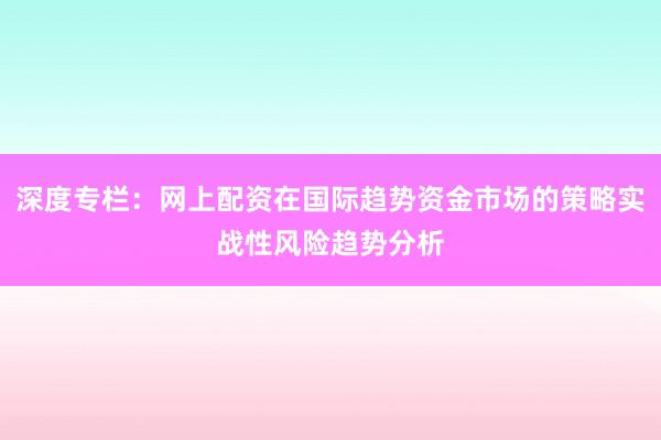 深度专栏：网上配资在国际趋势资金市场的策略实战性风险趋势分析