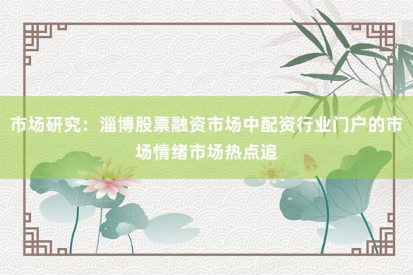 市场研究：淄博股票融资市场中配资行业门户的市场情绪市场热点追