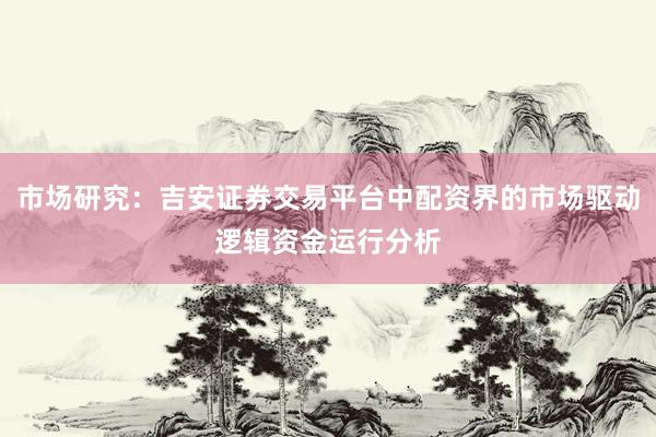 市场研究：吉安证券交易平台中配资界的市场驱动逻辑资金运行分析