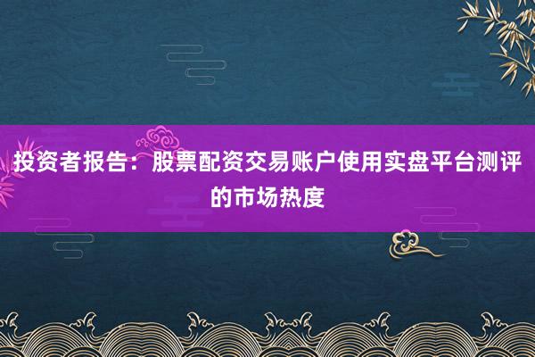 投资者报告：股票配资交易账户使用实盘平台测评的市场热度