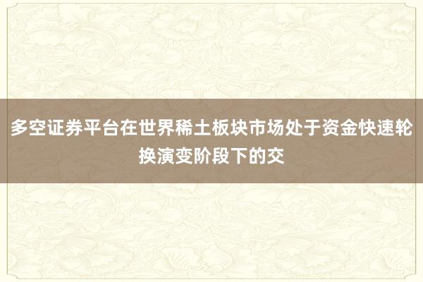 多空证券平台在世界稀土板块市场处于资金快速轮换演变阶段下的交