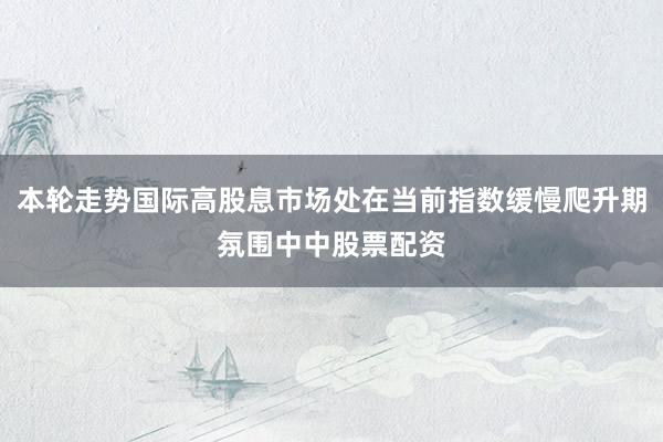 本轮走势国际高股息市场处在当前指数缓慢爬升期氛围中中股票配资