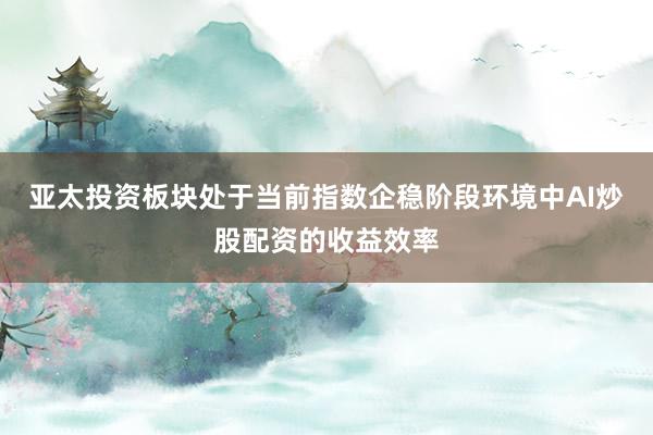亚太投资板块处于当前指数企稳阶段环境中AI炒股配资的收益效率