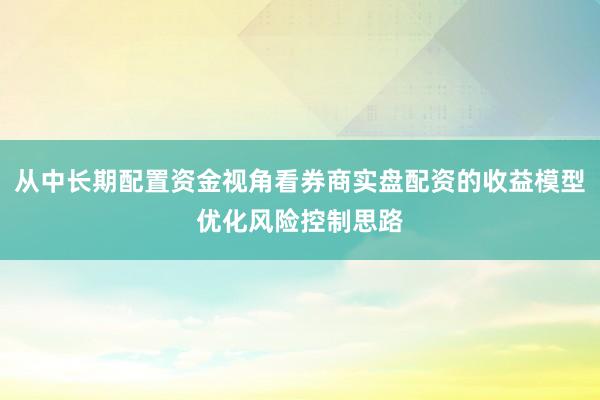 从中长期配置资金视角看券商实盘配资的收益模型优化风险控制思路