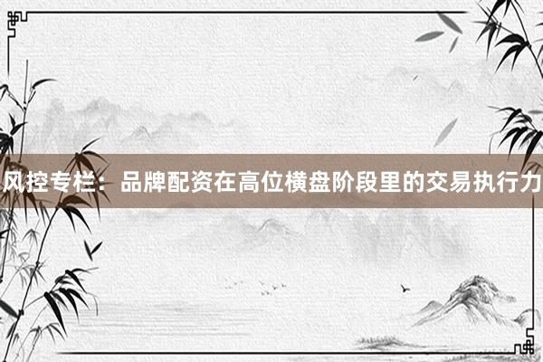 风控专栏：品牌配资在高位横盘阶段里的交易执行力