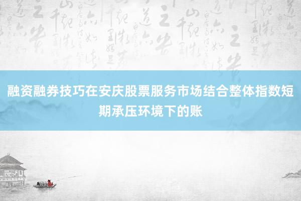 融资融券技巧在安庆股票服务市场结合整体指数短期承压环境下的账