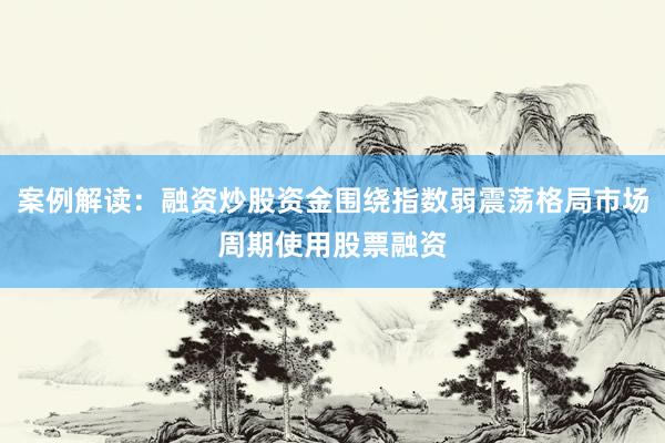 案例解读：融资炒股资金围绕指数弱震荡格局市场周期使用股票融资