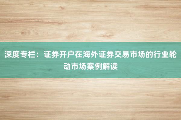 深度专栏：证券开户在海外证券交易市场的行业轮动市场案例解读