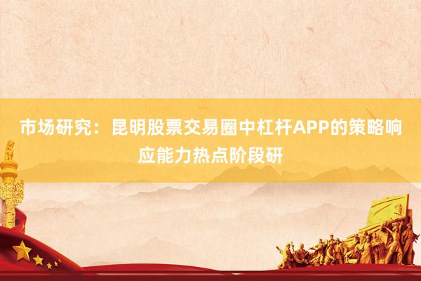 市场研究：昆明股票交易圈中杠杆APP的策略响应能力热点阶段研