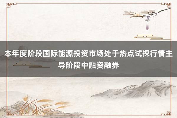 本年度阶段国际能源投资市场处于热点试探行情主导阶段中融资融券